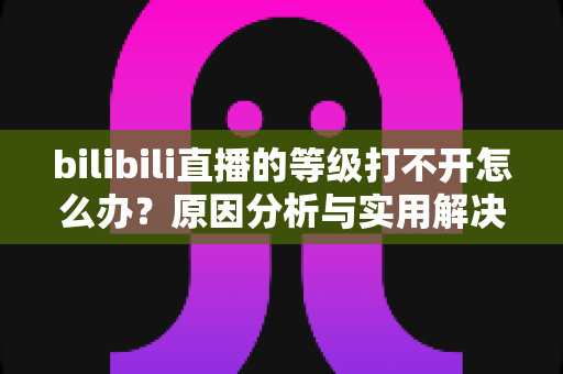 bilibili直播的等级打不开怎么办?原因分析与实用解决方法全攻略 bilibili直播的等级打不开怎么办?原因分析与实用解决方法全攻略
