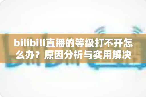 bilibili直播的等级打不开怎么办?原因分析与实用解决方法全攻略 bilibili直播的等级打不开怎么办?原因分析与实用解决方法全攻略