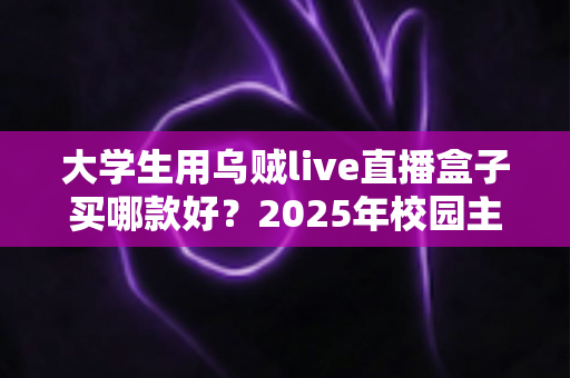 大学生用乌贼live直播盒子买哪款好?2025年校园主播高性价比选购指南与避坑全攻略 大学生用乌贼live直播盒子买哪款好?2025年校园主播高性价比选购指南与避坑全攻略