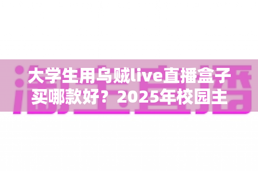 大学生用乌贼live直播盒子买哪款好?2025年校园主播高性价比选购指南与避坑全攻略 大学生用乌贼live直播盒子买哪款好?2025年校园主播高性价比选购指南与避坑全攻略