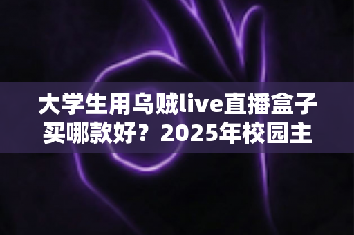 大学生用乌贼live直播盒子买哪款好？2025年校园主播高性价比选购指南与避坑全攻略