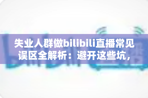 失业人群做bilibili直播常见误区全解析：避开这些坑，让你的直播事业少走弯路