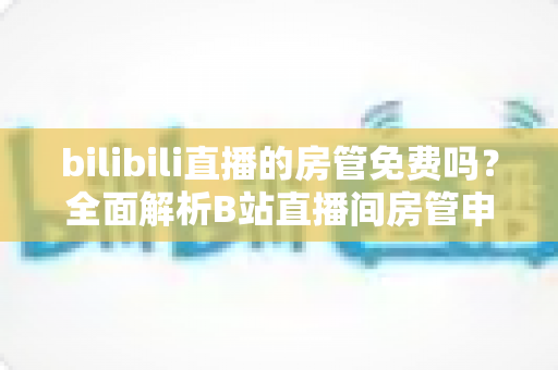 bilibili直播的房管免费吗？全面解析B站直播间房管申请条件、职责与常见误区