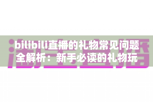 bilibili直播的礼物常见问题全解析:新手必读的礼物玩法与避坑指南 bilibili直播的礼物常见问题全解析:新手必读的礼物玩法与避坑指南