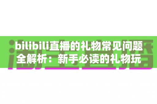 bilibili直播的礼物常见问题全解析：新手必读的礼物玩法与避坑指南