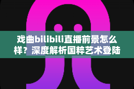 戏曲bilibili直播前景怎么样？深度解析国粹艺术登陆Z世代平台的破圈机遇与未来走向