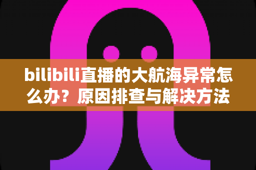 bilibili直播的大航海异常怎么办？原因排查与解决方法全攻略