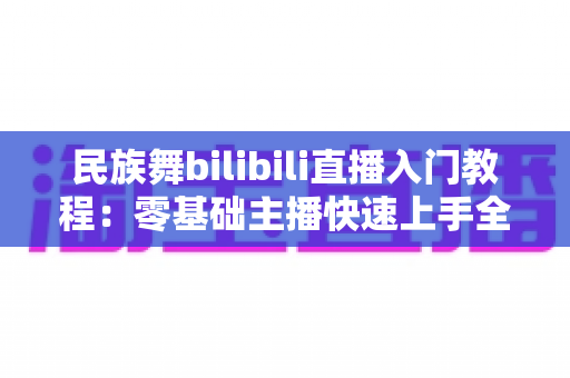 民族舞bilibili直播入门教程：零基础主播快速上手全攻略，轻松开启舞蹈直播之旅