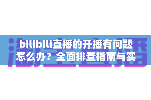 bilibili直播的开播有问题怎么办？全面排查指南与实用解决方案一次讲清