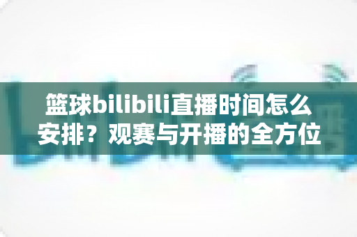 篮球bilibili直播时间怎么安排？观赛与开播的全方位排期攻略