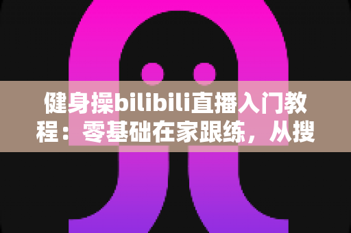 健身操bilibili直播入门教程:零基础在家跟练,从搜直播间到科学打卡的全攻略 健身操bilibili直播入门教程:零基础在家跟练,从搜直播间到科学打卡的全攻略