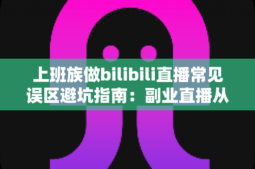 上班族做bilibili直播常见误区避坑指南：副业直播从入门到少走弯路的实用手册