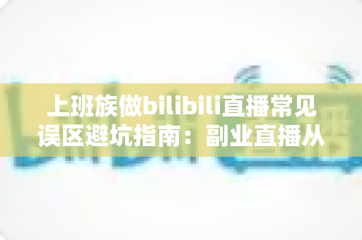 上班族做bilibili直播常见误区避坑指南：副业直播从入门到少走弯路的实用手册