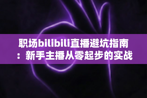 职场bilibili直播避坑指南：新手主播从零起步的实战避雷手册