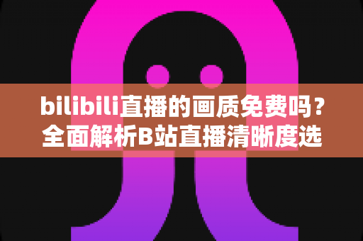 bilibili直播的画质免费吗?全面解析B站直播清晰度选择、会员权益与高清观看技巧 bilibili直播的画质免费吗?全面解析B站直播清晰度选择、会员权益与高清观看技巧