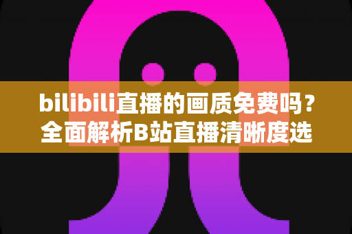 bilibili直播的画质免费吗?全面解析B站直播清晰度选择、会员权益与高清观看技巧 bilibili直播的画质免费吗?全面解析B站直播清晰度选择、会员权益与高清观看技巧
