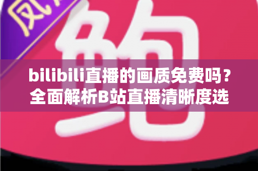 bilibili直播的画质免费吗?全面解析B站直播清晰度选择、会员权益与高清观看技巧 bilibili直播的画质免费吗?全面解析B站直播清晰度选择、会员权益与高清观看技巧