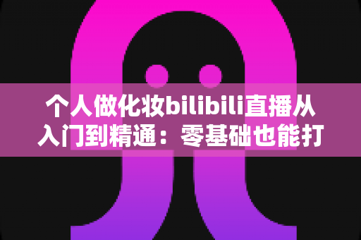 个人做化妆bilibili直播从入门到精通：零基础也能打造高人气美妆直播间的实战指南