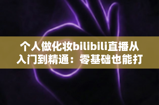 个人做化妆bilibili直播从入门到精通：零基础也能打造高人气美妆直播间的实战指南