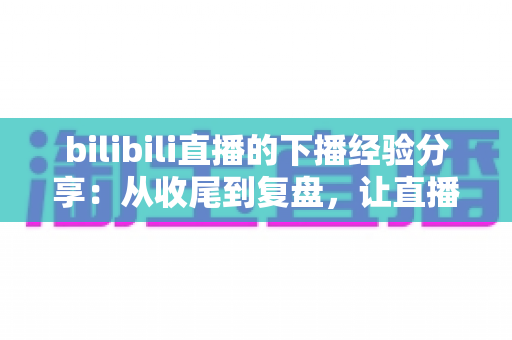 bilibili直播的下播经验分享：从收尾到复盘，让直播间人气持续增长的完整攻略