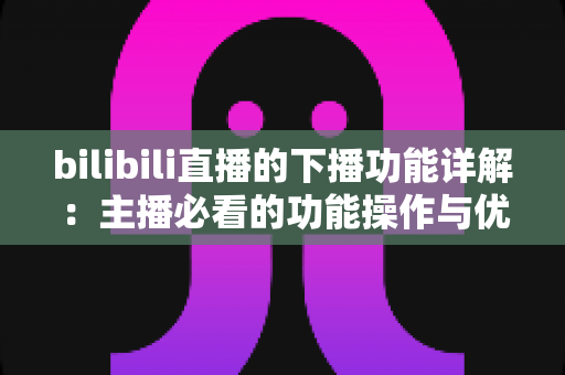 bilibili直播的下播功能详解:主播必看的功能操作与优化指南 bilibili直播的下播功能详解:主播必看的功能操作与优化指南