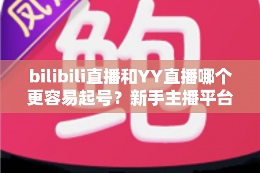 bilibili直播和YY直播哪个更容易起号?新手主播平台选择全维度深度解析 bilibili直播和YY直播哪个更容易起号?新手主播平台选择全维度深度解析