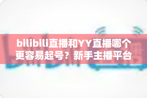 bilibili直播和YY直播哪个更容易起号?新手主播平台选择全维度深度解析 bilibili直播和YY直播哪个更容易起号?新手主播平台选择全维度深度解析