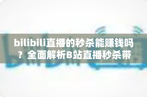 bilibili直播的秒杀能赚钱吗？全面解析B站直播秒杀带货的赚钱模式与实战攻略