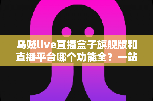 乌贼live直播盒子旗舰版和直播平台哪个功能全？一站式功能对比全解析，看完不再纠结！