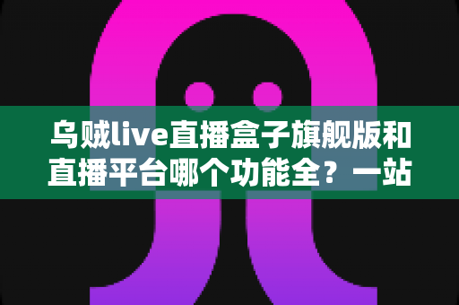 乌贼live直播盒子旗舰版和直播平台哪个功能全？一站式功能对比全解析，看完不再纠结！