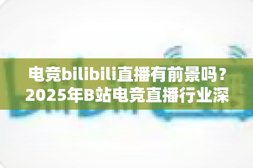 电竞bilibili直播有前景吗？2025年B站电竞直播行业深度解析与机遇指南
