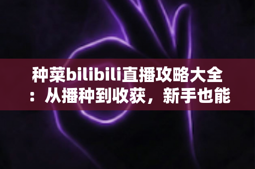 种菜bilibili直播攻略大全：从播种到收获，新手也能上手的田园直播实用指南