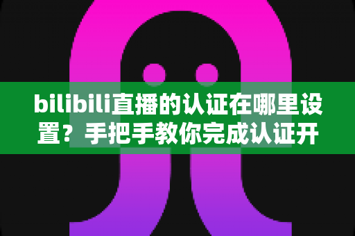 bilibili直播的认证在哪里设置?手把手教你完成认证开启直播之旅 bilibili直播的认证在哪里设置?手把手教你完成认证开启直播之旅