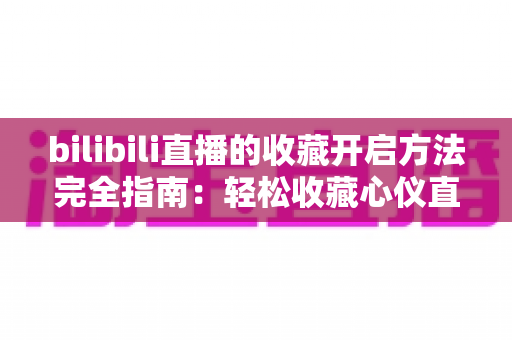 bilibili直播的收藏开启方法完全指南：轻松收藏心仪直播间，精彩内容永不错过