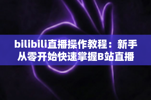 bilibili直播操作教程:新手从零开始快速掌握B站直播全流程的实用指南 bilibili直播操作教程:新手从零开始快速掌握B站直播全流程的实用指南