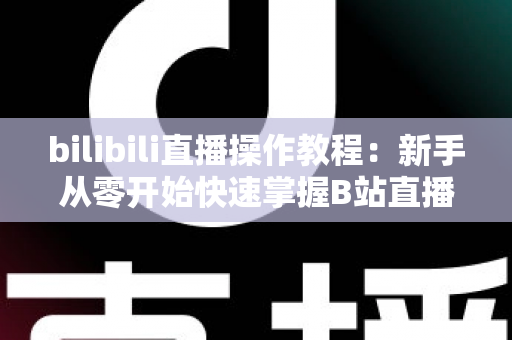 bilibili直播操作教程：新手从零开始快速掌握B站直播全流程的实用指南