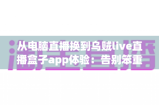 从电脑直播换到乌贼live直播盒子app体验:告别笨重设备,开启随时随地开播的自由新方式 从电脑直播换到乌贼live直播盒子app体验:告别笨重设备,开启随时随地开播的自由新方式