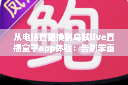 从电脑直播换到乌贼live直播盒子app体验：告别笨重设备，开启随时随地开播的自由新方式