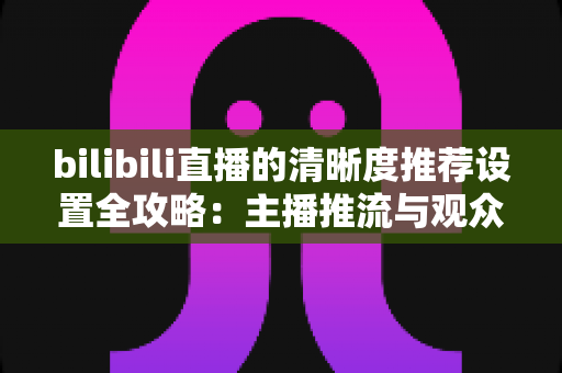 bilibili直播的清晰度推荐设置全攻略:主播推流与观众观看的双端画质优化指南 bilibili直播的清晰度推荐设置全攻略:主播推流与观众观看的双端画质优化指南