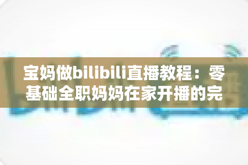 宝妈做bilibili直播教程:零基础全职妈妈在家开播的完整实战指南,轻松开启带娃赚钱两不误的副业之路 宝妈做bilibili直播教程:零基础全职妈妈在家开播的完整实战指南,轻松开启带娃赚钱两不误的副业之路