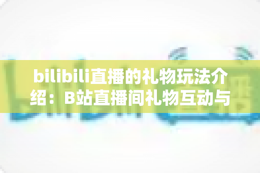 bilibili直播的礼物玩法介绍:B站直播间礼物互动与消费全攻略 bilibili直播的礼物玩法介绍:B站直播间礼物互动与消费全攻略