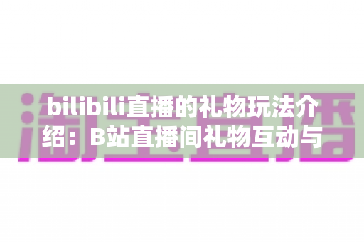 bilibili直播的礼物玩法介绍:B站直播间礼物互动与消费全攻略 bilibili直播的礼物玩法介绍:B站直播间礼物互动与消费全攻略