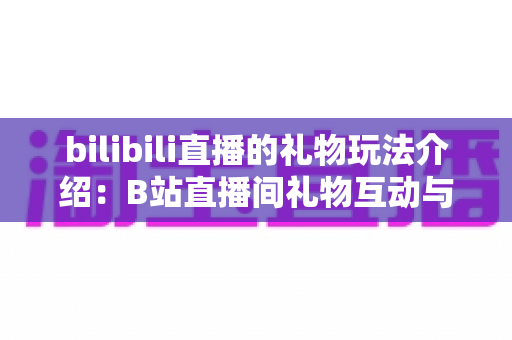 bilibili直播的礼物玩法介绍:B站直播间礼物互动与消费全攻略 bilibili直播的礼物玩法介绍:B站直播间礼物互动与消费全攻略
