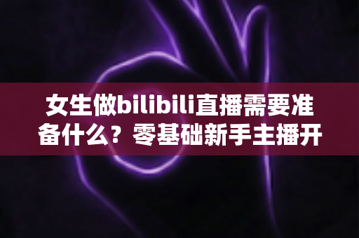 女生做bilibili直播需要准备什么？零基础新手主播开播全攻略