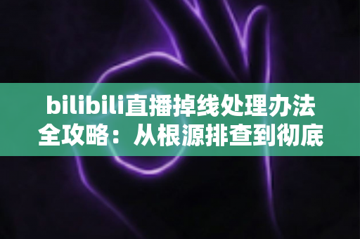 bilibili直播掉线处理办法全攻略：从根源排查到彻底解决直播中断的完整指南