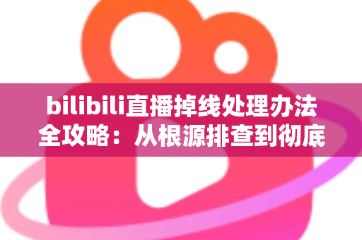 bilibili直播掉线处理办法全攻略：从根源排查到彻底解决直播中断的完整指南