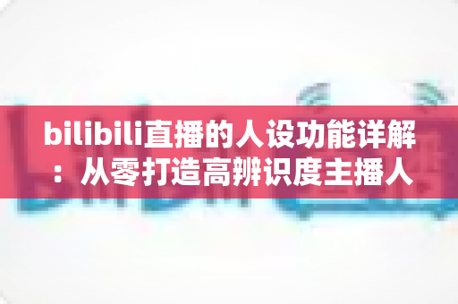 bilibili直播的人设功能详解：从零打造高辨识度主播人设的完整指南