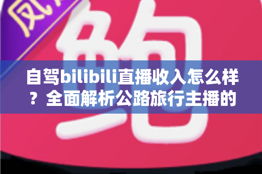 自驾bilibili直播收入怎么样?全面解析公路旅行主播的真实收益与变现渠道 自驾bilibili直播收入怎么样?全面解析公路旅行主播的真实收益与变现渠道