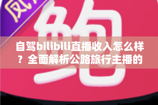 自驾bilibili直播收入怎么样？全面解析公路旅行主播的真实收益与变现渠道