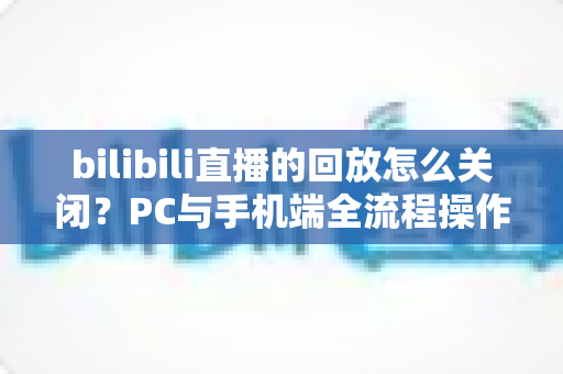 bilibili直播的回放怎么关闭?PC与手机端全流程操作指南及FAQ详解 bilibili直播的回放怎么关闭?PC与手机端全流程操作指南及FAQ详解